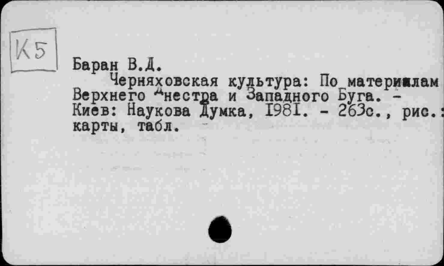 ﻿К 5
Баран В.Д.
Черняховская культура: По материалам Верхнего Анестда и Западного Буга. -Киев: Наукова Думка, 1981. - 263с., рис.: карты, табл.